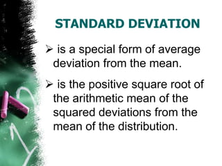 STANDARD DEVIATION

 is a special form of average
 deviation from the mean.
 is the positive square root of
 the arithmetic mean of the
 squared deviations from the
 mean of the distribution.
 