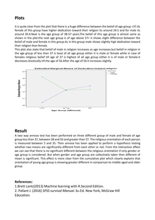 Plots
It is quite clear from the plot that there is a huge difference between the belief of age group <37.As
female of this group have higher dedication toward their religion its around 24.5 and for male its
around 20.4.Next is the age group of 38-57 years.The belief of this age group is almost same as
shown in the plot.the next age group is of age above 57+ it shows slight difference between the
belief of male and female in this group.As in this group male shows slightly high dedication toward
their religion than female.
This plot also state that belief of male in religion increases as age increases.but belief in religion in
the age group of less than 37 is least of all age group either it is male or female while in case of
females religious belief till age of 37 is highest of all age group either it is of male or female.it
decreases drastically till the age of 56.After the age of 56 it increases slightly.
Result
A two way annova test has been performed on three different group of male and female of age
group less than 37, between 38 and 56 and greater than 57. The religious orientation of each person
is measured between 5 and 35. Then annova has been applied to perform a hypothesis testing
whether two means are significantly different from each other or not. From the interaction effect
we can see that there is no significant different between the religious orientation if only gender or
age group is considered. But when gender and age group are collectively taken then different of
mean is significant. This effect is more clear from the cumulative plot which clearly explains that
orientation of young age group is showing greater different in comparison to middle aged and older
group.
References:
1.Brett Lantz(2013) Machine learning with R.Second Edition.
2. Pallant J. (2016) SPSS survival Manual. 6th Ed. New York, McGraw Hill
Education.
 