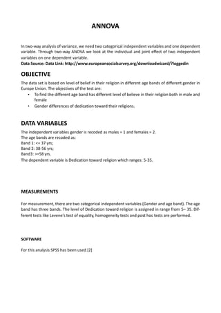 ANNOVA
In two-way analysis of variance, we need two categorical independent variables and one dependent
variable. Through two-way ANOVA we look at the individual and joint effect of two independent
variables on one dependent variable.
Data Source: Data Link: http://www.europeansocialsurvey.org/downloadwizard/?loggedin
OBJECTIVE
The data set is based on level of belief in their religion in different age bands of different gender in
Europe Union. The objectives of the test are:
• To find the different age band has different level of believe in their religion both in male and
female
• Gender differences of dedication toward their religions.
DATA VARIABLES
The independent variables gender is recoded as males = 1 and females = 2.
The age bands are recoded as:
Band 1: <= 37 yrs;
Band 2: 38-56 yrs;
Band3: >=58 yrs.
The dependent variable is Dedication toward religion which ranges: 5-35.
MEASUREMENTS
For measurement, there are two categorical independent variables (Gender and age band). The age
band has three bands. The level of Dedication toward religion is assigned in range from 5– 35. Dif-
ferent tests like Levene's test of equality, homogeneity tests and post hoc tests are performed.
SOFTWARE
For this analysis SPSS has been used.[2]
 