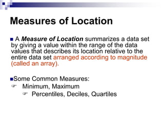Measures of Location
 A Measure of Location summarizes a data set
by giving a value within the range of the data
values that describes its location relative to the
entire data set arranged according to magnitude
(called an array).
Some Common Measures:
 Minimum, Maximum
 Percentiles, Deciles, Quartiles
 