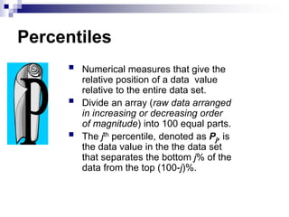 Percentiles
 Numerical measures that give the
relative position of a data value
relative to the entire data set.
 Divide an array (raw data arranged
in increasing or decreasing order
of magnitude) into 100 equal parts.
 The jth percentile, denoted as Pj, is
the data value in the the data set
that separates the bottom j% of the
data from the top (100-j)%.
 