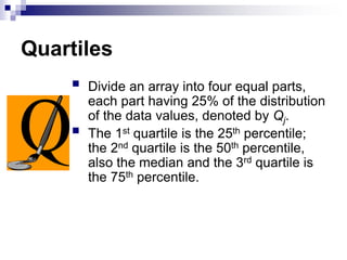 Quartiles
 Divide an array into four equal parts,
each part having 25% of the distribution
of the data values, denoted by Qj.
 The 1st quartile is the 25th percentile;
the 2nd quartile is the 50th percentile,
also the median and the 3rd quartile is
the 75th percentile.
 