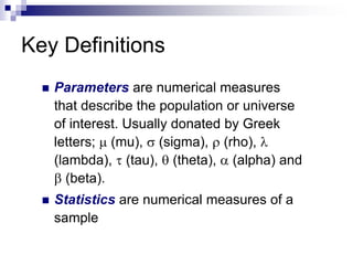 Key Definitions
 Parameters are numerical measures
that describe the population or universe
of interest. Usually donated by Greek
letters;  (mu),  (sigma),  (rho), 
(lambda),  (tau),  (theta),  (alpha) and
 (beta).
 Statistics are numerical measures of a
sample
 