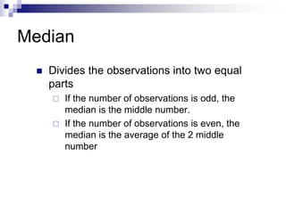 Median
 Divides the observations into two equal
parts
 If the number of observations is odd, the
median is the middle number.
 If the number of observations is even, the
median is the average of the 2 middle
number
 