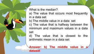 What is the median?
a) The value that occurs most frequently
in a data set
b) The middle value in a data set
c) The value that is halfway between the
minimum and maximum values in a data
set
d) The value that is closest to the
arithmetic mean in a data set
Answer: b) The middle value in a
dataset
 