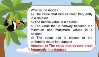 What is the mode?
a) The value that occurs most frequently
in a dataset
b) The middle value in a dataset
c) The value that is halfway between the
minimum and maximum values in a
dataset
d) The value that is closest to the
arithmetic mean in a dataset
Answer: a) The value that occurs most
frequently in a dataset
 
