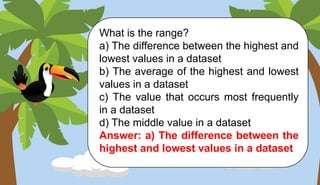 What is the range?
a) The difference between the highest and
lowest values in a dataset
b) The average of the highest and lowest
values in a dataset
c) The value that occurs most frequently
in a dataset
d) The middle value in a dataset
Answer: a) The difference between the
highest and lowest values in a dataset
 