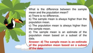 What is the difference between the sample
mean and the population mean?
a) There is no difference.
b) The sample mean is always higher than the
population mean.
c) The population mean is always higher than
the sample mean.
d) The sample mean is an estimate of the
population mean based on a subset of the
data.
Answer: d) The sample mean is an estimate
of the population mean based on a subset
of the data.
 