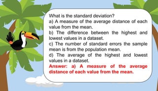 What is the standard deviation?
a) A measure of the average distance of each
value from the mean.
b) The difference between the highest and
lowest values in a dataset.
c) The number of standard errors the sample
mean is from the population mean.
d) The average of the highest and lowest
values in a dataset.
Answer: a) A measure of the average
distance of each value from the mean.
 
