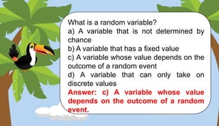 What is a random variable?
a) A variable that is not determined by
chance
b) A variable that has a fixed value
c) A variable whose value depends on the
outcome of a random event
d) A variable that can only take on
discrete values
Answer: c) A variable whose value
depends on the outcome of a random
event.
 