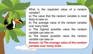 What is the expected value of a random
variable?
a) The value that the random variable is most
likely to take on
b) The average value of the random variable
over many trials
c) The highest possible value the random
variable can take on
d) The lowest possible value the random
variable can take on
Answer: b) The average value of the random
variable over many trials.
 