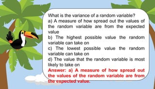What is the variance of a random variable?
a) A measure of how spread out the values of
the random variable are from the expected
value
b) The highest possible value the random
variable can take on
c) The lowest possible value the random
variable can take on
d) The value that the random variable is most
likely to take on
Answer: a) A measure of how spread out
the values of the random variable are from
the expected value.
 