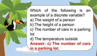 Which of the following is an
example of a discrete variable?
a) The weight of a person
b) The height of a person
c) The number of cars in a parking
lot
d) The temperature outside
Answer: c) The number of cars
in a parking lot.
 