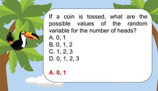 If a coin is tossed, what are the
possible values of the random
variable for the number of heads?
A. 0, 1
B. 0, 1, 2
C. 1, 2, 3
D. 0, 1, 2, 3
A. 0, 1
 