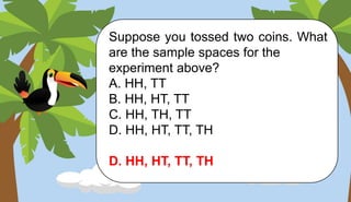 Suppose you tossed two coins. What
are the sample spaces for the
experiment above?
A. HH, TT
B. HH, HT, TT
C. HH, TH, TT
D. HH, HT, TT, TH
D. HH, HT, TT, TH
 