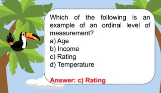 Which of the following is an
example of an ordinal level of
measurement?
a) Age
b) Income
c) Rating
d) Temperature
Answer: c) Rating
 