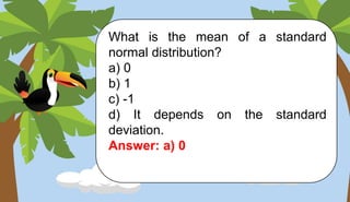 What is the mean of a standard
normal distribution?
a) 0
b) 1
c) -1
d) It depends on the standard
deviation.
Answer: a) 0
 