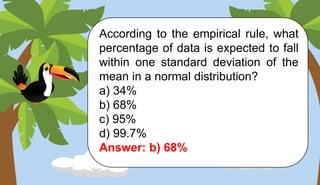 According to the empirical rule, what
percentage of data is expected to fall
within one standard deviation of the
mean in a normal distribution?
a) 34%
b) 68%
c) 95%
d) 99.7%
Answer: b) 68%
 