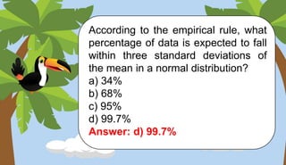 According to the empirical rule, what
percentage of data is expected to fall
within three standard deviations of
the mean in a normal distribution?
a) 34%
b) 68%
c) 95%
d) 99.7%
Answer: d) 99.7%
 