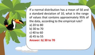 If a normal distribution has a mean of 50 and
a standard deviation of 10, what is the range
of values that contains approximately 95% of
the data, according to the empirical rule?
a) 20 to 80
b) 30 to 70
c) 40 to 60
d) 45 to 55
Answer: b) 30 to 70
 