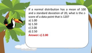 If a normal distribution has a mean of 100
and a standard deviation of 20, what is the z-
score of a data point that is 120?
a) 1.00
b) 1.50
c) 2.00
d) 2.50
Answer: c) 2.00
 