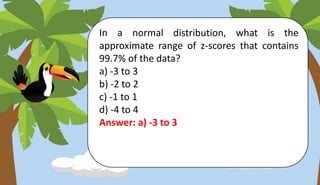 In a normal distribution, what is the
approximate range of z-scores that contains
99.7% of the data?
a) -3 to 3
b) -2 to 2
c) -1 to 1
d) -4 to 4
Answer: a) -3 to 3
 