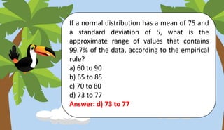 If a normal distribution has a mean of 75 and
a standard deviation of 5, what is the
approximate range of values that contains
99.7% of the data, according to the empirical
rule?
a) 60 to 90
b) 65 to 85
c) 70 to 80
d) 73 to 77
Answer: d) 73 to 77
 