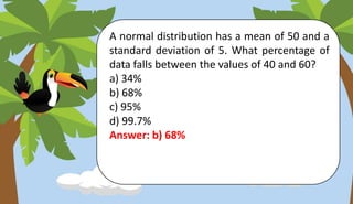 A normal distribution has a mean of 50 and a
standard deviation of 5. What percentage of
data falls between the values of 40 and 60?
a) 34%
b) 68%
c) 95%
d) 99.7%
Answer: b) 68%
 