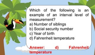 Which of the following is an
example of an interval level of
measurement?
a) Number of siblings
b) Social security number
c) Year of birth
d) Fahrenheit temperature
Answer: d) Fahrenheit
temperature
 