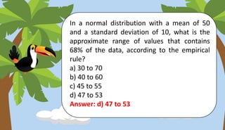 In a normal distribution with a mean of 50
and a standard deviation of 10, what is the
approximate range of values that contains
68% of the data, according to the empirical
rule?
a) 30 to 70
b) 40 to 60
c) 45 to 55
d) 47 to 53
Answer: d) 47 to 53
 