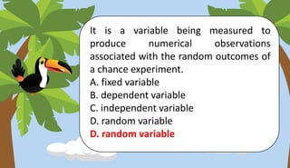 It is a variable being measured to
produce numerical observations
associated with the random outcomes of
a chance experiment.
A. fixed variable
B. dependent variable
C. independent variable
D. random variable
D. random variable
 