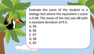 Evaluate the score of the student in a
biology test where the equivalent z-score
is 0.98. The mean of the test was 88 with
a standard deviation of 9.5.
A. 95
B. 96
C. 97
D. 98
C. 97
 