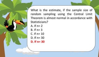 What is the estimate, if the sample size of
random sampling using the Central Limit
Theorem is almost normal in accordance with
Statisticians?
A. If n= 2
B. If n= 3
C. If n= 10
D. If n= 30
D. If n= 30
 