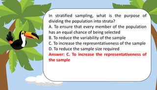 In stratified sampling, what is the purpose of
dividing the population into strata?
A. To ensure that every member of the population
has an equal chance of being selected
B. To reduce the variability of the sample
C. To increase the representativeness of the sample
D. To reduce the sample size required
Answer: C. To increase the representativeness of
the sample
 