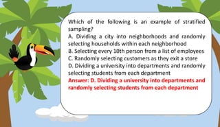 Which of the following is an example of stratified
sampling?
A. Dividing a city into neighborhoods and randomly
selecting households within each neighborhood
B. Selecting every 10th person from a list of employees
C. Randomly selecting customers as they exit a store
D. Dividing a university into departments and randomly
selecting students from each department
Answer: D. Dividing a university into departments and
randomly selecting students from each department
 