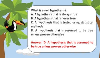 What is a null hypothesis?
A. A hypothesis that is always true
B. A hypothesis that is never true
C. A hypothesis that is tested using statistical
methods
D. A hypothesis that is assumed to be true
unless proven otherwise
Answer: D. A hypothesis that is assumed to
be true unless proven otherwise
 