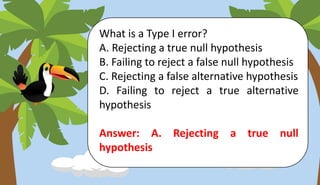 What is a Type I error?
A. Rejecting a true null hypothesis
B. Failing to reject a false null hypothesis
C. Rejecting a false alternative hypothesis
D. Failing to reject a true alternative
hypothesis
Answer: A. Rejecting a true null
hypothesis
 