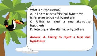 What is a Type II error?
A. Failing to reject a false null hypothesis
B. Rejecting a true null hypothesis
C. Failing to reject a true alternative
hypothesis
D. Rejecting a false alternative hypothesis
Answer: A. Failing to reject a false null
hypothesis
 