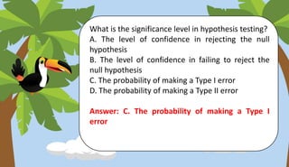 What is the significance level in hypothesis testing?
A. The level of confidence in rejecting the null
hypothesis
B. The level of confidence in failing to reject the
null hypothesis
C. The probability of making a Type I error
D. The probability of making a Type II error
Answer: C. The probability of making a Type I
error
 
