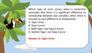 Which type of error occurs when a researcher
concludes that there is a significant difference or
relationship between two variables when there is
actually no such difference or relationship?
A. Type I error
B. Type II error
C. Both Type I and Type II errors
D. Neither Type I nor Type II error
Answer: A. Type I error
 