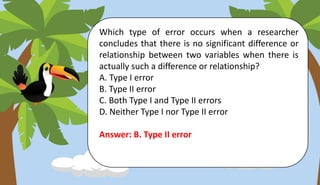 Which type of error occurs when a researcher
concludes that there is no significant difference or
relationship between two variables when there is
actually such a difference or relationship?
A. Type I error
B. Type II error
C. Both Type I and Type II errors
D. Neither Type I nor Type II error
Answer: B. Type II error
 