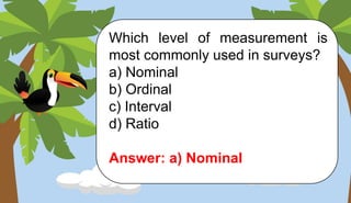 Which level of measurement is
most commonly used in surveys?
a) Nominal
b) Ordinal
c) Interval
d) Ratio
Answer: a) Nominal
 