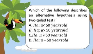 Which of the following describes
an alternative hypothesis using
two-tailed test?
A. 𝐻𝑎: 𝜇< 50 𝑦𝑒𝑎𝑟𝑠𝑜𝑙𝑑
𝐵. 𝐻𝑎: 𝜇> 50 𝑦𝑒𝑎𝑟𝑠𝑜𝑙𝑑
C.𝐻𝑎: 𝜇 ≠ 50 𝑦𝑒𝑎𝑟𝑠𝑜𝑙𝑑
D. 𝐻𝑎: 𝜇 = 50 𝑦𝑒𝑎𝑟𝑠𝑜𝑙𝑑
 