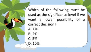 Which of the following must be
used as the significance level if we
want a lower possibility of a
correct decision?
A. 1%
B. 2%
C. 5%
D. 10%
 