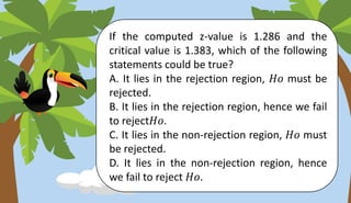 If the computed z-value is 1.286 and the
critical value is 1.383, which of the following
statements could be true?
A. It lies in the rejection region, 𝐻𝑜 must be
rejected.
B. It lies in the rejection region, hence we fail
to reject𝐻𝑜.
C. It lies in the non-rejection region, 𝐻𝑜 must
be rejected.
D. It lies in the non-rejection region, hence
we fail to reject 𝐻𝑜.
 
