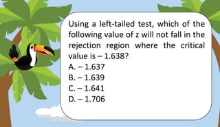 Using a left-tailed test, which of the
following value of z will not fall in the
rejection region where the critical
value is – 1.638?
A. – 1.637
B. – 1.639
C. – 1.641
D. – 1.706
 