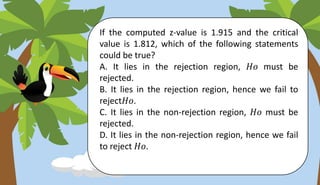 If the computed z-value is 1.915 and the critical
value is 1.812, which of the following statements
could be true?
A. It lies in the rejection region, 𝐻𝑜 must be
rejected.
B. It lies in the rejection region, hence we fail to
reject𝐻𝑜.
C. It lies in the non-rejection region, 𝐻𝑜 must be
rejected.
D. It lies in the non-rejection region, hence we fail
to reject 𝐻𝑜.
 