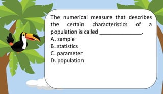 The numerical measure that describes
the certain characteristics of a
population is called ______________.
A. sample
B. statistics
C. parameter
D. population
 