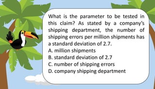 What is the parameter to be tested in
this claim? As stated by a company’s
shipping department, the number of
shipping errors per million shipments has
a standard deviation of 2.7.
A. million shipments
B. standard deviation of 2.7
C. number of shipping errors
D. company shipping department
 