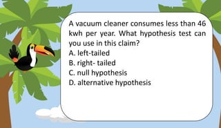 A vacuum cleaner consumes less than 46
kwh per year. What hypothesis test can
you use in this claim?
A. left-tailed
B. right- tailed
C. null hypothesis
D. alternative hypothesis
 